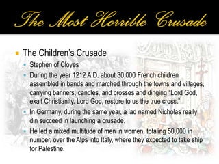  The Children’s Crusade
 Stephen of Cloyes
 During the year 1212 A.D. about 30,000 French children
assembled in bands and marched through the towns and villages,
carrying banners, candles, and crosses and dinging “Lord God,
exalt Christianity. Lord God, restore to us the true cross.”
 In Germany, during the same year, a lad named Nicholas really
din succeed in launching a crusade.
 He led a mixed multitude of men in women, totaling 50,000 in
number, over the Alps into Italy, where they expected to take ship
for Palestine.
 