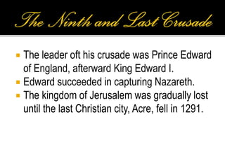  The leader oft his crusade was Prince Edward
of England, afterward King Edward I.
 Edward succeeded in capturing Nazareth.
 The kingdom of Jerusalem was gradually lost
until the last Christian city, Acre, fell in 1291.
 