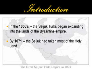  In the 1050’s -- the Seljuk Turks began expanding
into the lands of the Byzantine empire.
 By 1071 -- the Seljuk had taken most of the Holy
Land.
 