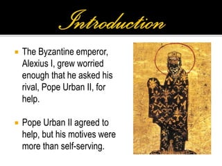  The Byzantine emperor,
Alexius I, grew worried
enough that he asked his
rival, Pope Urban II, for
help.
 Pope Urban II agreed to
help, but his motives were
more than self-serving.
 