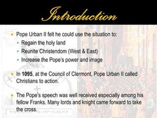  Pope Urban II felt he could use the situation to:
 Regain the holy land
 Reunite Christendom (West & East)
 Increase the Pope’s power and image
 In 1095, at the Council of Clermont, Pope Urban II called
Christians to action.
 The Pope’s speech was well received especially among his
fellow Franks. Many lords and knight came forward to take
the cross.
 