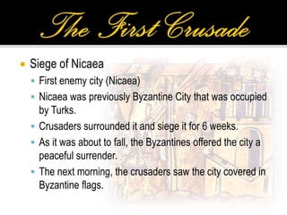  Siege of Nicaea
 First enemy city (Nicaea)
 Nicaea was previously Byzantine City that was occupied
by Turks.
 Crusaders surrounded it and siege it for 6 weeks.
 As it was about to fall, the Byzantines offered the city a
peaceful surrender.
 The next morning, the crusaders saw the city covered in
Byzantine flags.
 