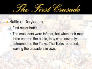  Battle of Dorylaeum
 First major battle
 The crusaders were inferior, but when their main
force entered the battle, they were severely
outnumbered the Turks. The Turks retreated,
leaving the crusaders in awe.
 
