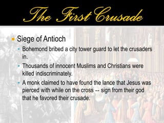  Siege of Antioch
 Bohemond bribed a city tower guard to let the crusaders
in.
 Thousands of innocent Muslims and Christians were
killed indiscriminately.
 A monk claimed to have found the lance that Jesus was
pierced with while on the cross -- sign from their god
that he favored their crusade.
 
