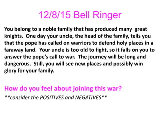 12/8/15 Bell Ringer
You belong to a noble family that has produced many great
knights. One day your uncle, the head of the family, tells you
that the pope has called on warriors to defend holy places in a
faraway land. Your uncle is too old to fight, so it falls on you to
answer the pope’s call to war. The journey will be long and
dangerous. Still, you will see new places and possibly win
glory for your family.
How do you feel about joining this war?
**consider the POSITIVES and NEGATIVES**
 
