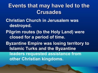 Events that may have led to the
           Crusades
Christian Church in Jerusalem was
  destroyed.
Pilgrim routes (to the Holy Land) were
  closed for a period of time.
Byzantine Empire was losing territory to
  Islamic Turks and the Byzantine
  leaders requested assistance from
  other Christian kingdoms.
 