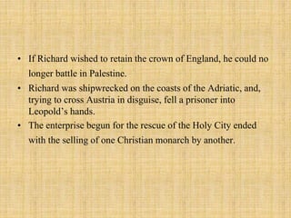 • If Richard wished to retain the crown of England, he could no 
longer battle in Palestine. 
• Richard was shipwrecked on the coasts of the Adriatic, and, 
trying to cross Austria in disguise, fell a prisoner into 
Leopold’s hands. 
• The enterprise begun for the rescue of the Holy City ended 
with the selling of one Christian monarch by another. 
 