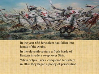 In the year 635 Jerusalem had fallen into 
hands of the Arabs. 
In the eleventh century a fresh horde of 
Eastern invaders swept over Siria. 
When Seljuk Turks conquered Jerusalem 
in 1076 they began a policy of persecution. 
 