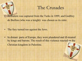 The Crusades 
• Jerusalem was captured from the Turks in 1099, and Godfrey 
de Buillon (who was a knight) was chosen as its ruler. 
• The fury turned too against the Jews. 
• In distant parts of Europe, they were plundered and ill-treated 
by kings and barons. The result of this violence reacted on the 
Christian kingdom in Palestine. 
 