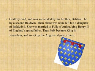 • Godfrey died, and was succeeded by his brother, Baldwin: he 
by a second Baldwin. Then, there was none left but a daughter 
of Baldwin I. She was married to Fulk of Anjou, king Henry II 
of England’s grandfather. Thus Fulk became King in 
Jerusalem, and so set up the Angevin dynasty there. 
 