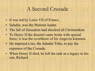 A Second Crusade 
• It was led by Louis VII of France. 
• Saladin, was the Molems leader. 
• The fall of Jerusalem had shocked all Christendom. 
• To Henry II the disaster came home with special 
force; it was the overthrow of his Angevin kinsmen. 
• He imposed a tax, the Saladin Tithe, to pay the 
expenses of the Crusade. 
• When Henry II died, he left the task as a legacy to his 
son, Richard. 
 