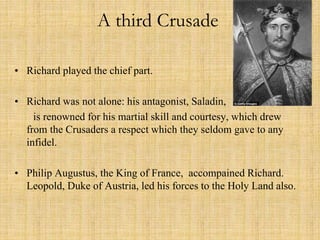 A third Crusade 
• Richard played the chief part. 
• Richard was not alone: his antagonist, Saladin, 
is renowned for his martial skill and courtesy, which drew 
from the Crusaders a respect which they seldom gave to any 
infidel. 
• Philip Augustus, the King of France, accompained Richard. 
Leopold, Duke of Austria, led his forces to the Holy Land also. 
 