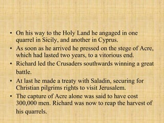 • On his way to the Holy Land he angaged in one 
quarrel in Sicily, and another in Cyprus. 
• As soon as he arrived he pressed on the stege of Acre, 
which had lasted two years, to a vitorious end. 
• Richard led the Crusaders southwards winning a great 
battle. 
• At last he made a treaty with Saladin, securing for 
Christian pilgrims rights to visit Jerusalem. 
• The capture of Acre alone was said to have cost 
300,000 men. Richard was now to reap the harvest of 
his quarrels. 
 