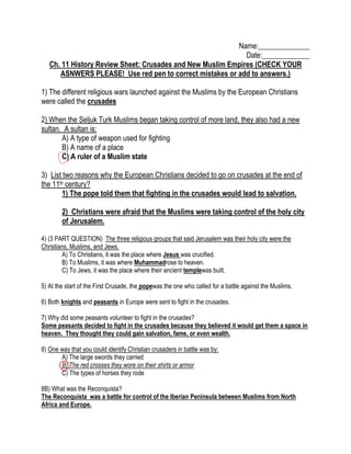 Name:______________
Date:_____________
Ch. 11 History Review Sheet: Crusades and New Muslim Empires (CHECK YOUR
ASNWERS PLEASE! Use red pen to correct mistakes or add to answers.)
1) The different religious wars launched against the Muslims by the European Christians
were called the crusades
2) When the Seljuk Turk Muslims began taking control of more land, they also had a new
sultan. A sultan is:
A) A type of weapon used for fighting
B) A name of a place
C) A ruler of a Muslim state
3) List two reasons why the European Christians decided to go on crusades at the end of
the 11th century?
1) The pope told them that fighting in the crusades would lead to salvation.
2) Christians were afraid that the Muslims were taking control of the holy city
of Jerusalem.
4) (3 PART QUESTION) The three religious groups that said Jerusalem was their holy city were the
Christians, Muslims, and Jews.
A) To Christians, it was the place where Jesus was crucified.
B) To Muslims, it was where Muhammadrose to heaven.
C) To Jews, it was the place where their ancient templewas built.
5) At the start of the First Crusade, the popewas the one who called for a battle against the Muslims.
6) Both knights and peasants in Europe were sent to fight in the crusades.
7) Why did some peasants volunteer to fight in the crusades?
Some peasants decided to fight in the crusades because they believed it would get them a space in
heaven. They thought they could gain salvation, fame, or even wealth.
8) One way that you could identify Christian crusaders in battle was by:
A) The large swords they carried
B) The red crosses they wore on their shirts or armor
C) The types of horses they rode
8B) What was the Reconquista?
The Reconquista was a battle for control of the Iberian Peninsula between Muslims from North
Africa and Europe.

 