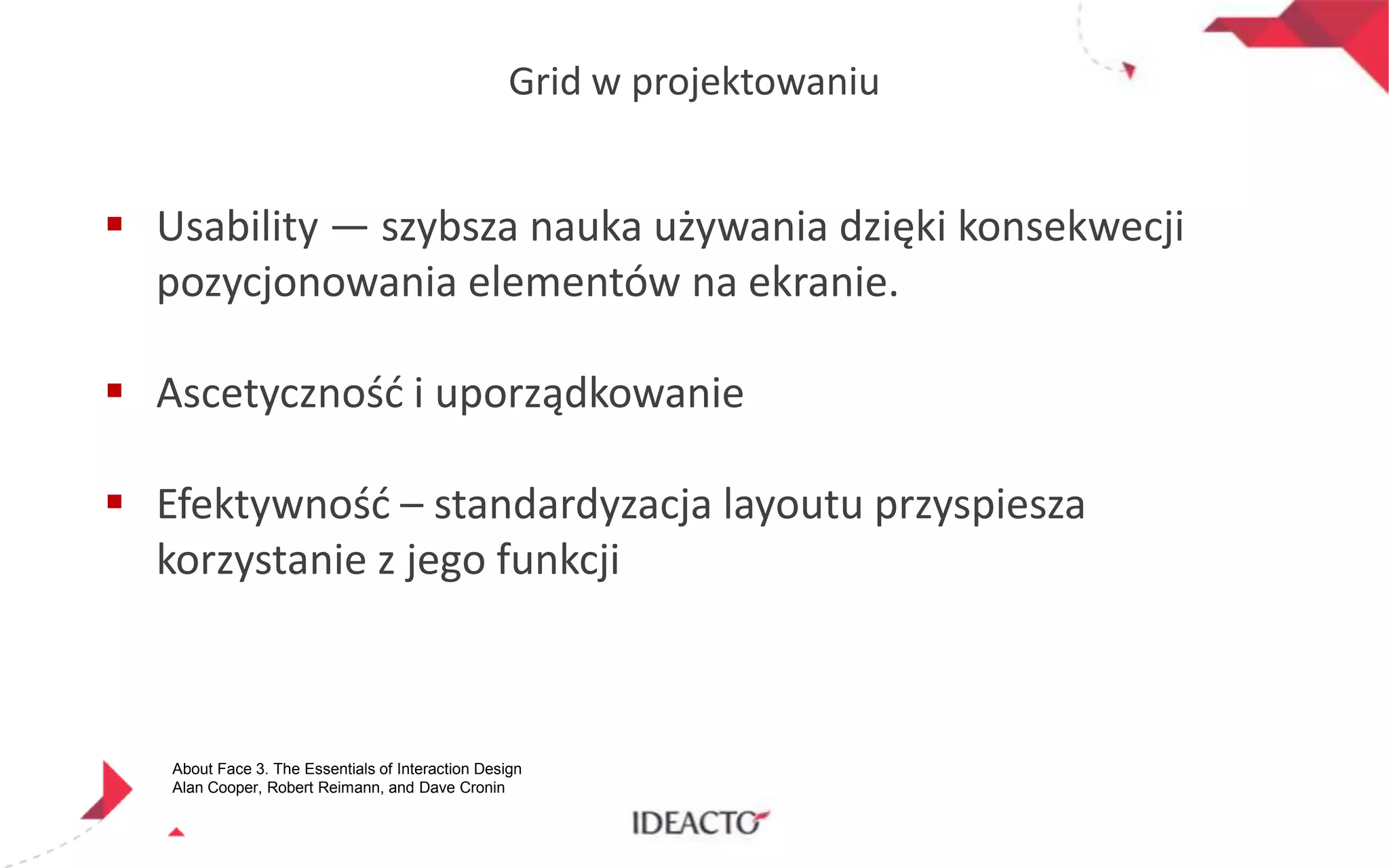 Grid w projektowaniu

 Usability — szybsza nauka używania dzięki konsekwecji
pozycjonowania elementów na ekranie.
 Ascetycznośd i uporządkowanie
 Efektywnośd – standardyzacja layoutu przyspiesza
korzystanie z jego funkcji

About Face 3. The Essentials of Interaction Design
Alan Cooper, Robert Reimann, and Dave Cronin

 