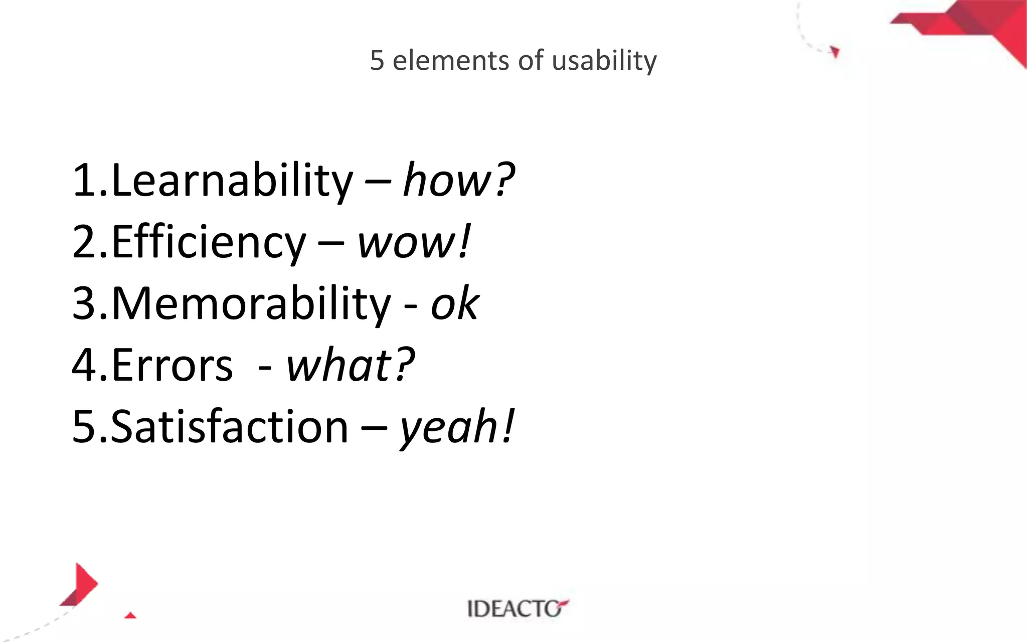 5 elements of usability

1.Learnability – how?
2.Efficiency – wow!
3.Memorability - ok
4.Errors - what?
5.Satisfaction – yeah!

 