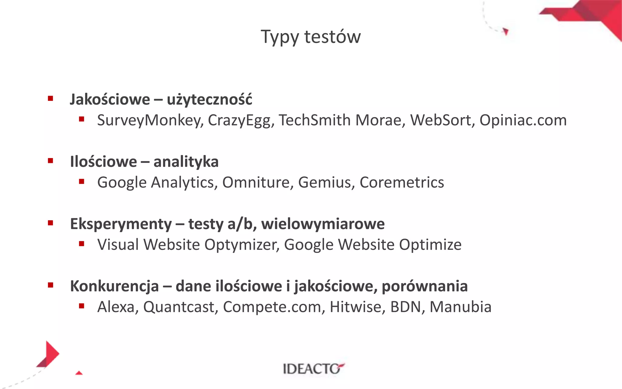 Typy testów
 Jakościowe – użytecznośd
 SurveyMonkey, CrazyEgg, TechSmith Morae, WebSort, Opiniac.com
 Ilościowe – analityka
 Google Analytics, Omniture, Gemius, Coremetrics
 Eksperymenty – testy a/b, wielowymiarowe
 Visual Website Optymizer, Google Website Optimize

 Konkurencja – dane ilościowe i jakościowe, porównania
 Alexa, Quantcast, Compete.com, Hitwise, BDN, Manubia

 