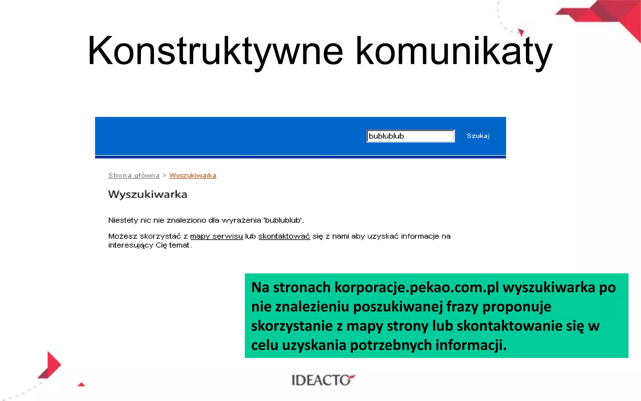 Konstruktywne komunikaty

Na stronach korporacje.pekao.com.pl wyszukiwarka po
nie znalezieniu poszukiwanej frazy proponuje
skorzystanie z mapy strony lub skontaktowanie się w
celu uzyskania potrzebnych informacji.

 