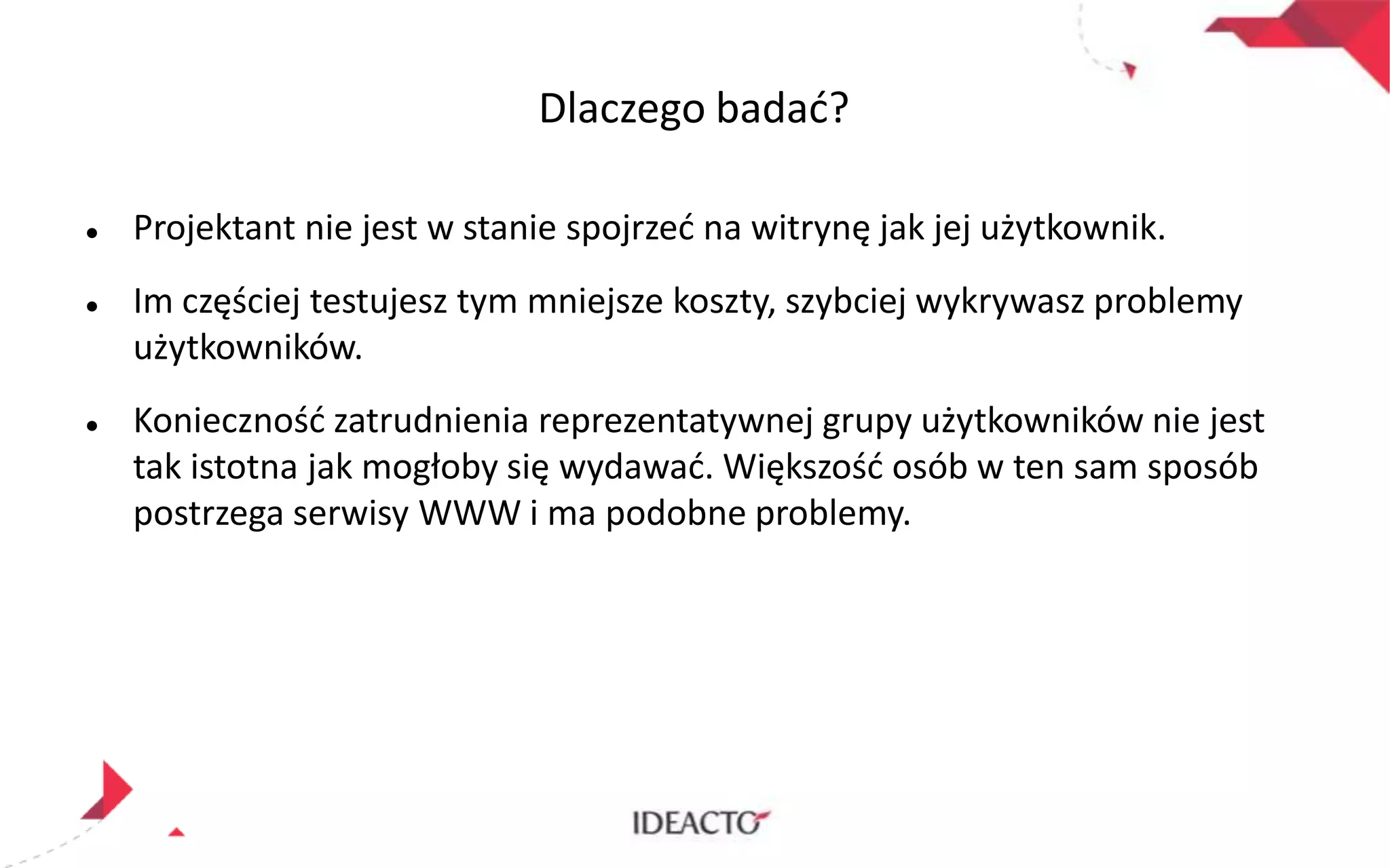 Dlaczego badad?






Projektant nie jest w stanie spojrzed na witrynę jak jej użytkownik.
Im częściej testujesz tym mniejsze koszty, szybciej wykrywasz problemy
użytkowników.

Koniecznośd zatrudnienia reprezentatywnej grupy użytkowników nie jest
tak istotna jak mogłoby się wydawad. Większośd osób w ten sam sposób
postrzega serwisy WWW i ma podobne problemy.

 