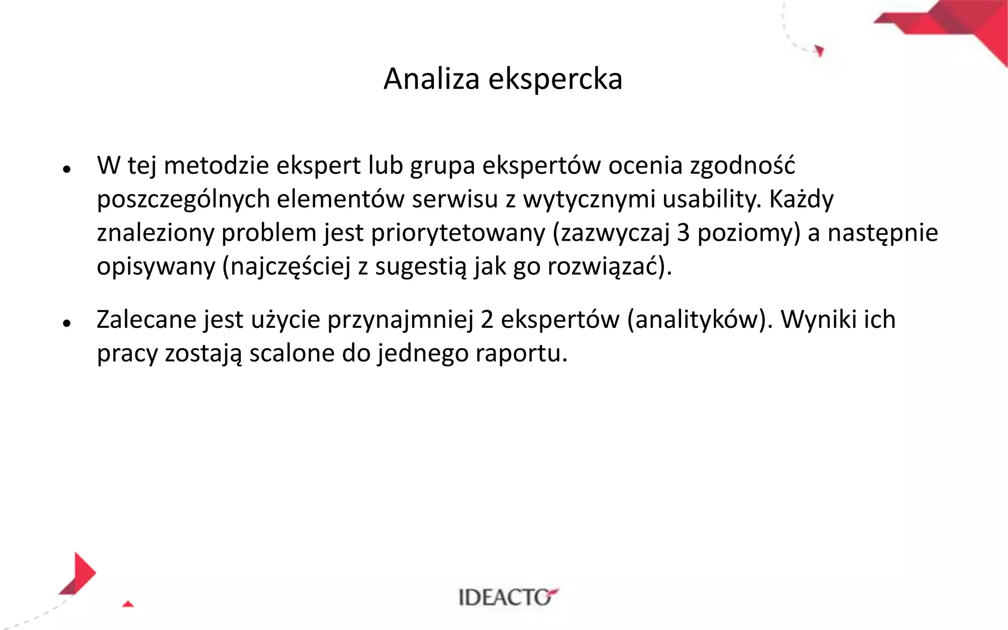 Analiza ekspercka




W tej metodzie ekspert lub grupa ekspertów ocenia zgodnośd
poszczególnych elementów serwisu z wytycznymi usability. Każdy
znaleziony problem jest priorytetowany (zazwyczaj 3 poziomy) a następnie
opisywany (najczęściej z sugestią jak go rozwiązad).

Zalecane jest użycie przynajmniej 2 ekspertów (analityków). Wyniki ich
pracy zostają scalone do jednego raportu.

 