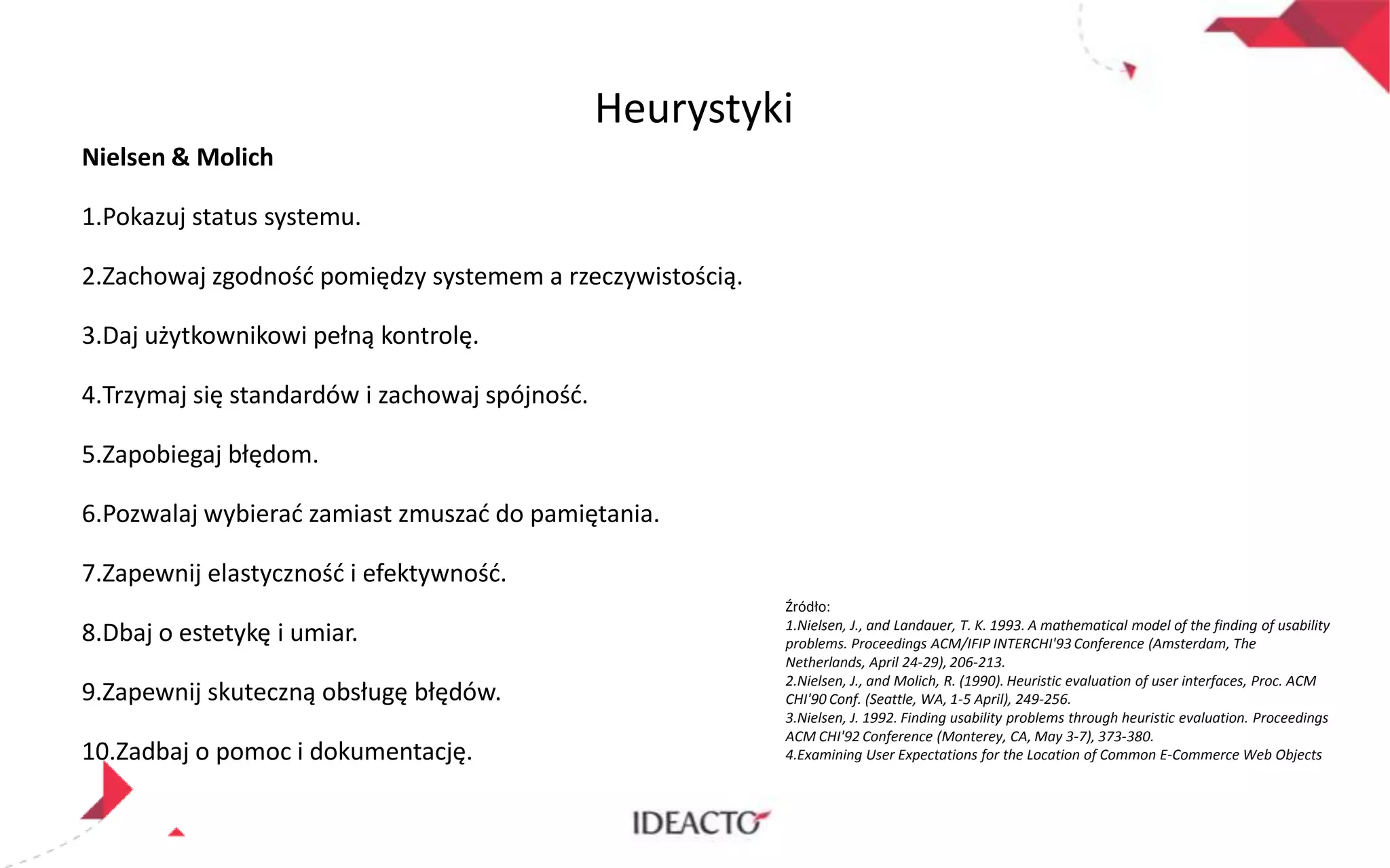 Heurystyki
Nielsen & Molich
1.Pokazuj status systemu.
2.Zachowaj zgodnośd pomiędzy systemem a rzeczywistością.

3.Daj użytkownikowi pełną kontrolę.
4.Trzymaj się standardów i zachowaj spójnośd.
5.Zapobiegaj błędom.
6.Pozwalaj wybierad zamiast zmuszad do pamiętania.
7.Zapewnij elastycznośd i efektywnośd.
8.Dbaj o estetykę i umiar.
9.Zapewnij skuteczną obsługę błędów.
10.Zadbaj o pomoc i dokumentację.

Źródło:
1.Nielsen, J., and Landauer, T. K. 1993. A mathematical model of the finding of usability
problems. Proceedings ACM/IFIP INTERCHI'93 Conference (Amsterdam, The
Netherlands, April 24-29), 206-213.
2.Nielsen, J., and Molich, R. (1990). Heuristic evaluation of user interfaces, Proc. ACM
CHI'90 Conf. (Seattle, WA, 1-5 April), 249-256.
3.Nielsen, J. 1992. Finding usability problems through heuristic evaluation. Proceedings
ACM CHI'92 Conference (Monterey, CA, May 3-7), 373-380.
4.Examining User Expectations for the Location of Common E-Commerce Web Objects

 
