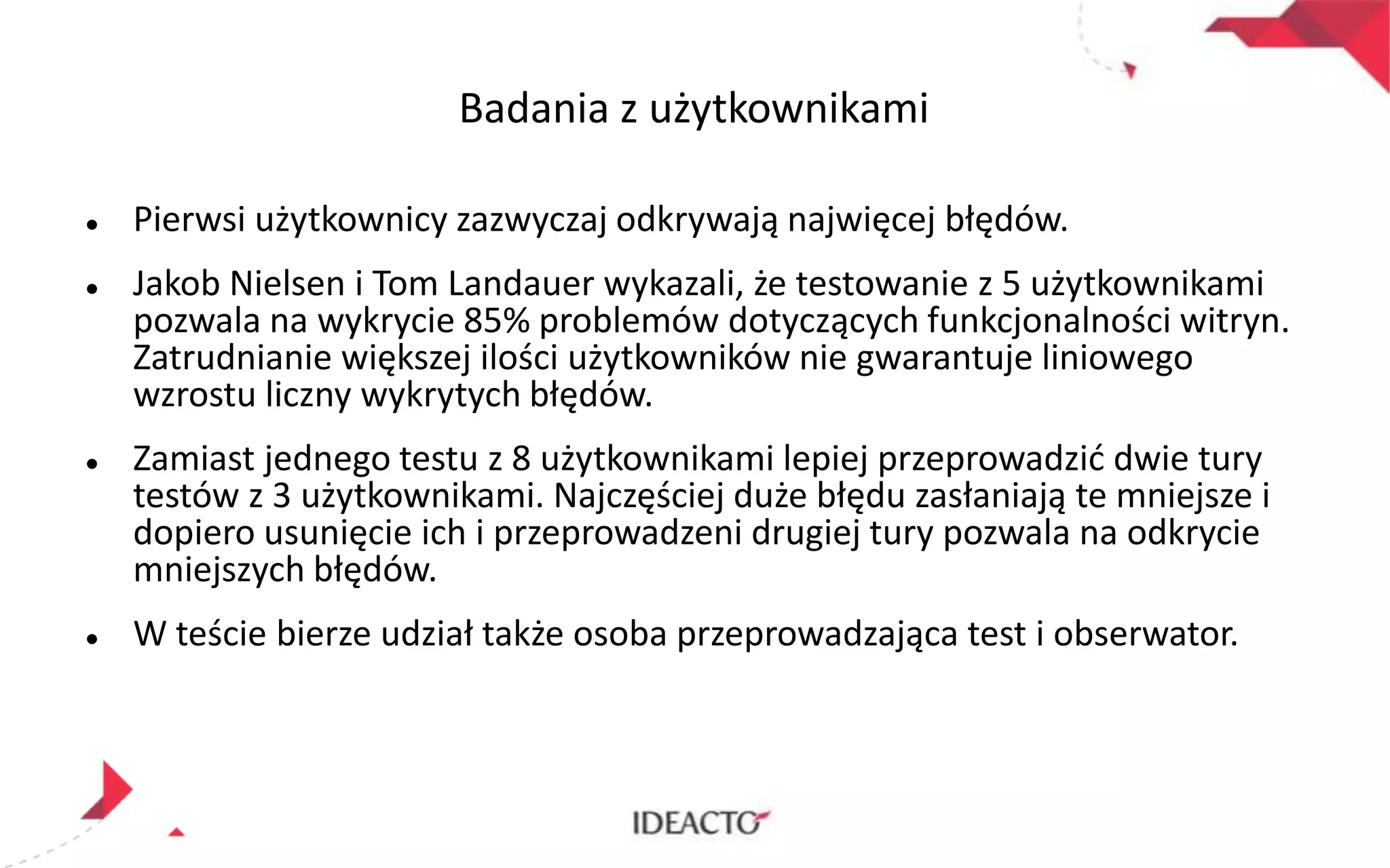 Badania z użytkownikami








Pierwsi użytkownicy zazwyczaj odkrywają najwięcej błędów.
Jakob Nielsen i Tom Landauer wykazali, że testowanie z 5 użytkownikami
pozwala na wykrycie 85% problemów dotyczących funkcjonalności witryn.
Zatrudnianie większej ilości użytkowników nie gwarantuje liniowego
wzrostu liczny wykrytych błędów.
Zamiast jednego testu z 8 użytkownikami lepiej przeprowadzid dwie tury
testów z 3 użytkownikami. Najczęściej duże błędu zasłaniają te mniejsze i
dopiero usunięcie ich i przeprowadzeni drugiej tury pozwala na odkrycie
mniejszych błędów.
W teście bierze udział także osoba przeprowadzająca test i obserwator.

 
