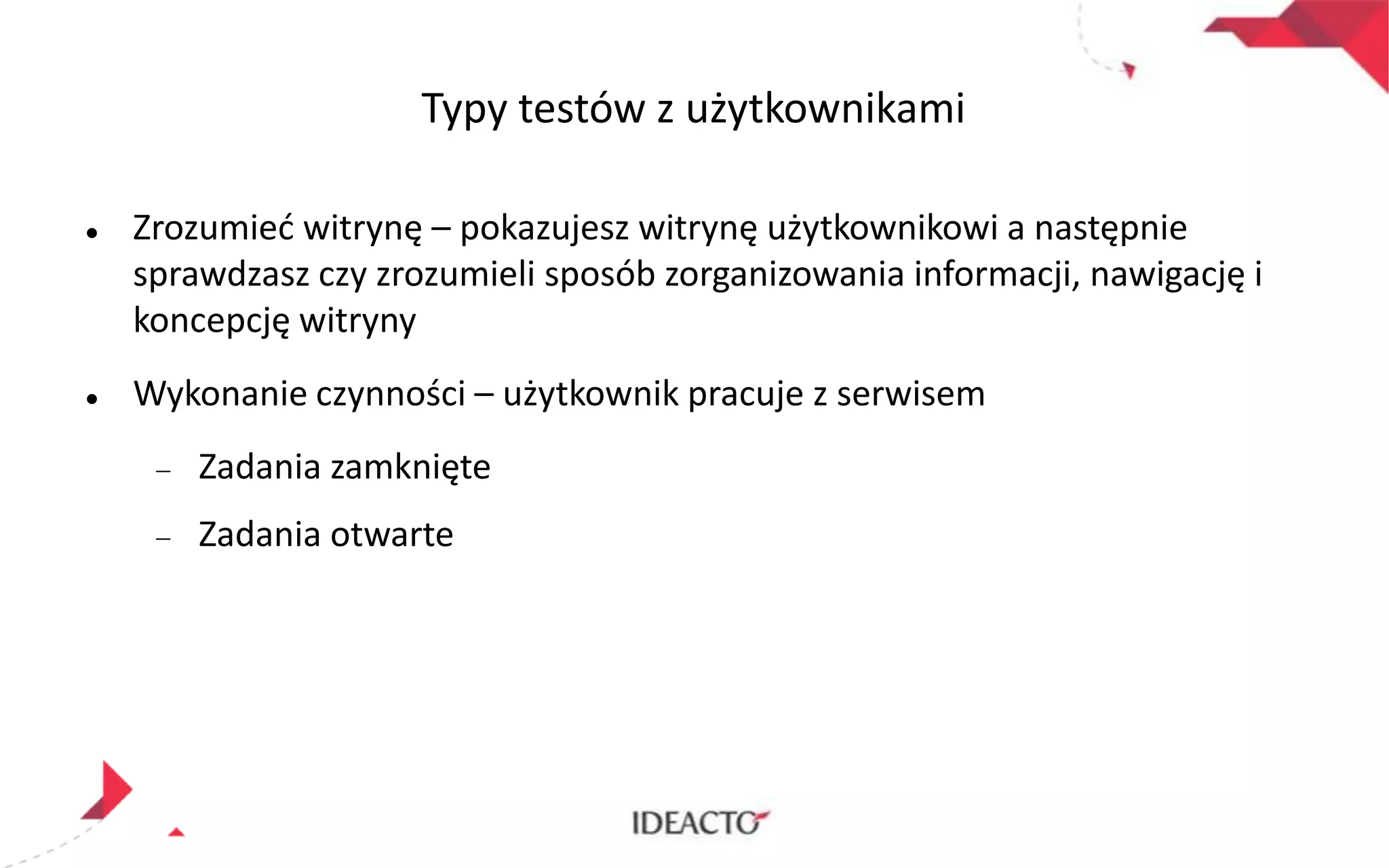 Typy testów z użytkownikami




Zrozumied witrynę – pokazujesz witrynę użytkownikowi a następnie
sprawdzasz czy zrozumieli sposób zorganizowania informacji, nawigację i
koncepcję witryny
Wykonanie czynności – użytkownik pracuje z serwisem
Zadania zamknięte
Zadania otwarte

 