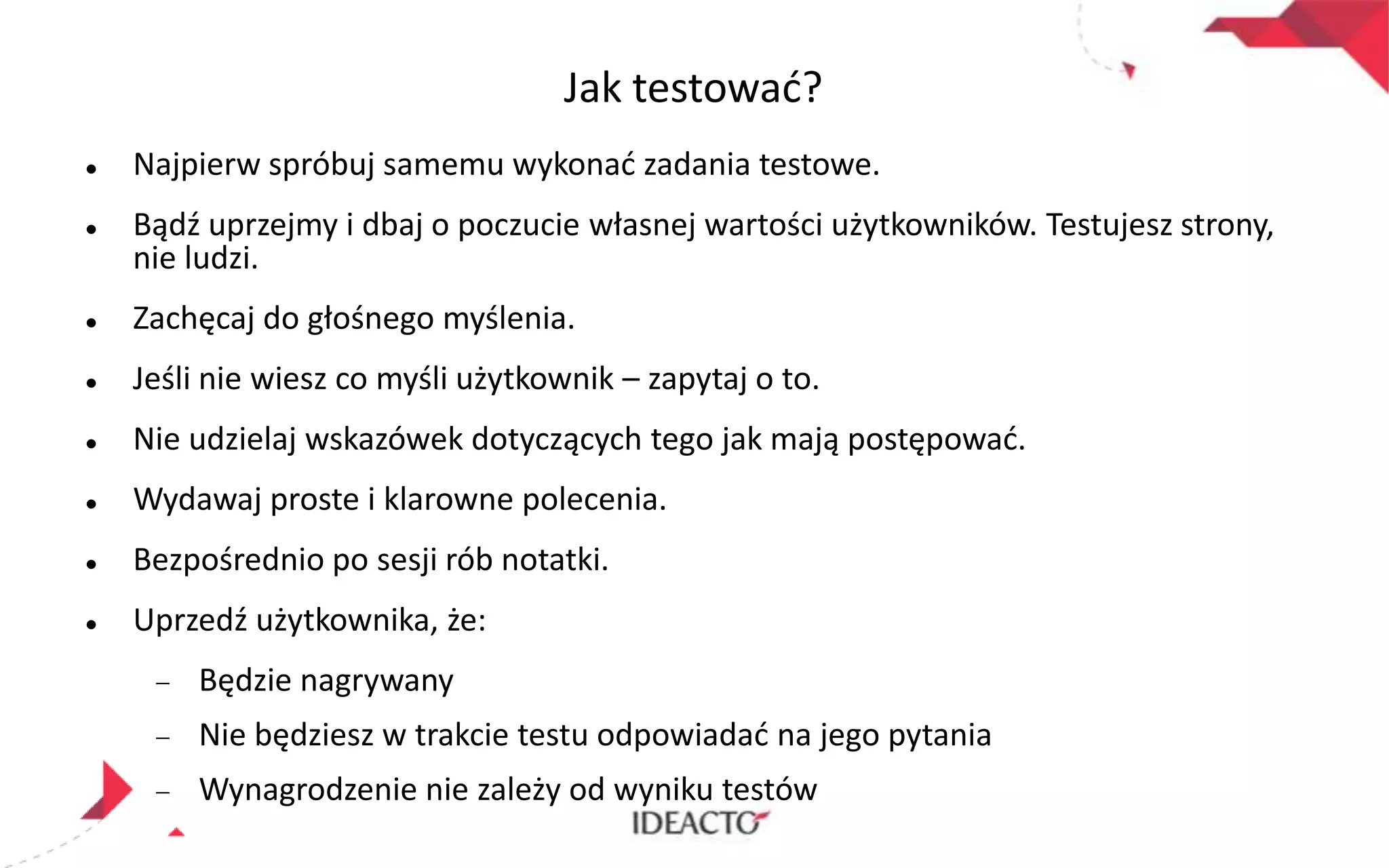 Jak testowad?




Najpierw spróbuj samemu wykonad zadania testowe.
Bądź uprzejmy i dbaj o poczucie własnej wartości użytkowników. Testujesz strony,
nie ludzi.



Zachęcaj do głośnego myślenia.



Jeśli nie wiesz co myśli użytkownik – zapytaj o to.



Nie udzielaj wskazówek dotyczących tego jak mają postępowad.



Wydawaj proste i klarowne polecenia.



Bezpośrednio po sesji rób notatki.



Uprzedź użytkownika, że:

Będzie nagrywany
Nie będziesz w trakcie testu odpowiadad na jego pytania
Wynagrodzenie nie zależy od wyniku testów

 