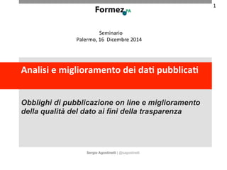 Seminario 
Palermo, 
16 
Dicembre 
2014 
Analisi 
e 
miglioramento 
dei 
da/ 
pubblica/ 
Obblighi di pubblicazione on line e miglioramento 
della qualità del dato ai fini della trasparenza 
Sergio Agostinelli | @sagostinelli 
1 
 