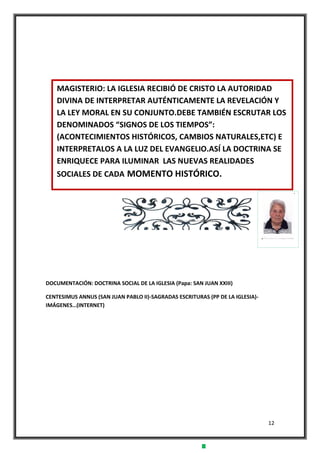 12
DOCUMENTACIÓN: DOCTRINA SOCIAL DE LA IGLESIA (Papa: SAN JUAN XXIII)
CENTESIMUS ANNUS (SAN JUAN PABLO II)-SAGRADAS ESCRITURAS (PP DE LA IGLESIA)-
IMÁGENES…(INTERNET)
MAGISTERIO: LA IGLESIA RECIBIÓ DE CRISTO LA AUTORIDAD
DIVINA DE INTERPRETAR AUTÉNTICAMENTE LA REVELACIÓN Y
LA LEY MORAL EN SU CONJUNTO.DEBE TAMBIÉN ESCRUTAR LOS
DENOMINADOS “SIGNOS DE LOS TIEMPOS”:
(ACONTECIMIENTOS HISTÓRICOS, CAMBIOS NATURALES,ETC) E
INTERPRETALOS A LA LUZ DEL EVANGELIO.ASÍ LA DOCTRINA SE
ENRIQUECE PARA ILUMINAR LAS NUEVAS REALIDADES
SOCIALES DE CADA MOMENTO HISTÓRICO.
 