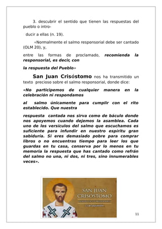 3. descubrir el sentido que tienen las respuestas del
pueblo o intro-
/ ducir a ellas (n. 19).
«Normalmente el salmo responsorial debe ser cantado
(OLM 20), y,
entre las formas de proclamado, recomienda la
responsorial, es decir, con
la respuesta del Pueblo»
San Juan Crisóstomo nos ha transmitido un
texto precioso sobre el salmo responsorial, donde dice:
«No participemos de cualquier manera en la
celebración ni respondamos
al salmo únicamente para cumplir con el rito
establecido. Que nuestra
respuesta cantada nos sirva como de báculo donde
nos apoyemos cuando dejemos la asamblea. Cada
uno de los versículos del salmo que escuchamos es
suficiente para infundir en nuestro espíritu gran
sabiduría. Si eres demasiado pobre para comprar
libros o no encuentras tiempo para leer los que
guardas en tu casa, conserva por lo menos en tu
memoria la respuesta que has cantado como refrán
del salmo no una, ni dos, ni tres, sino innumerables
veces».
11
 