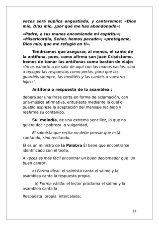 veces será súplica angustiada, y cantaremos: «Dios
mío, Dios mío, ¿por qué me has abandonado»:
«Padre, a tus manos encomiendo mi espíritu»;
«Misericordia, Señor, hemos pecado»; «protégeme,
Dios mío, que me refugio en ti».
Tendríamos que asegurar, al menos, el canto de
la antífona, pues, como afirma san Juan Crisóstomo,
hemos de tomar las antífonas como bastón de viaje:
«Yo os exhorto a no salir de aquí con las manos vacías, sino
a recoger las respuestas como perlas, para que las
guardéis siempre, las meditéis y las cantéis a vuestros
híjos»",
Antífona o respuesta de la asamblea :
deberá ser una frase corta en forma de aclamación, con
una-música afirmativa, entusiasta mediante la cual el
pueblo exprese la aceptación del mensaje recibido y
reafirme su contenido.
Su 'melodía, de una extrema sencillez, lo que no
quiere decir pobreza o vulgaridad,
El salmista que recita no debe pensar que está
cantando, sino recitando.
Él es un ministro de la Palabra Él tiene que encontrarse
identificado con el texto,
A veces es'más fácil encontrar un buen declamador que un
buen cantor.
a) Forma ideal: el salmista canta el salmo y la
asamblea canta la respuesta propia.
{1 b) Forma válida: el lector proclama el salmo y la
asamblea canta la
Respuesta propia, intercalada;
14
 