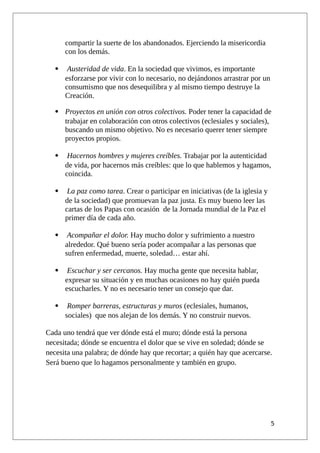 compartir la suerte de los abandonados. Ejerciendo la misericordia
con los demás.
 Austeridad de vida. En la sociedad que vivimos, es importante
esforzarse por vivir con lo necesario, no dejándonos arrastrar por un
consumismo que nos desequilibra y al mismo tiempo destruye la
Creación.
 Proyectos en unión con otros colectivos. Poder tener la capacidad de
trabajar en colaboración con otros colectivos (eclesiales y sociales),
buscando un mismo objetivo. No es necesario querer tener siempre
proyectos propios.
 Hacernos hombres y mujeres creíbles. Trabajar por la autenticidad
de vida, por hacernos más creíbles: que lo que hablemos y hagamos,
coincida.
 La paz como tarea. Crear o participar en iniciativas (de la iglesia y
de la sociedad) que promuevan la paz justa. Es muy bueno leer las
cartas de los Papas con ocasión de la Jornada mundial de la Paz el
primer día de cada año.
 Acompañar el dolor. Hay mucho dolor y sufrimiento a nuestro
alrededor. Qué bueno sería poder acompañar a las personas que
sufren enfermedad, muerte, soledad… estar ahí.
 Escuchar y ser cercanos. Hay mucha gente que necesita hablar,
expresar su situación y en muchas ocasiones no hay quién pueda
escucharles. Y no es necesario tener un consejo que dar.
 Romper barreras, estructuras y muros (eclesiales, humanos,
sociales) que nos alejan de los demás. Y no construir nuevos.
Cada uno tendrá que ver dónde está el muro; dónde está la persona
necesitada; dónde se encuentra el dolor que se vive en soledad; dónde se
necesita una palabra; de dónde hay que recortar; a quién hay que acercarse.
Será bueno que lo hagamos personalmente y también en grupo.
5
 
