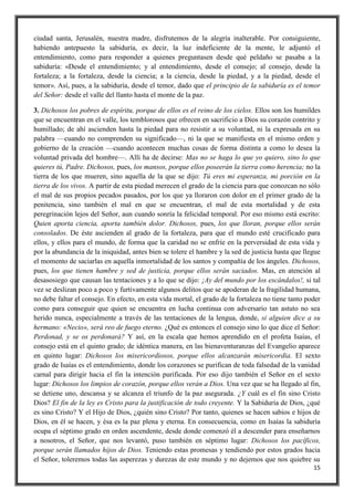 15
ciudad santa, Jerusalén, nuestra madre, disfrutemos de la alegría inalterable. Por consiguiente,
habiendo antepuesto la sabiduría, es decir, la luz indeficiente de la mente, le adjuntó el
entendimiento, como para responder a quienes preguntasen desde qué peldaño se pasaba a la
sabiduría: «Desde el entendimiento; y al entendimiento, desde el consejo; al consejo, desde la
fortaleza; a la fortaleza, desde la ciencia; a la ciencia, desde la piedad, y a la piedad, desde el
temor». Así, pues, a la sabiduría, desde el temor, dado que el principio de la sabiduría es el temor
del Señor: desde el valle del llanto hasta el monte de la paz.
3. Dichosos los pobres de espíritu, porque de ellos es el reino de los cielos. Ellos son los humildes
que se encuentran en el valle, los temblorosos que ofrecen en sacrificio a Dios su corazón contrito y
humillado; de ahí ascienden hasta la piedad para no resistir a su voluntad, ni la expresada en su
palabra —cuando no comprenden su significado—, ni la que se manifiesta en el mismo orden y
gobierno de la creación —cuando acontecen muchas cosas de forma distinta a como lo desea la
voluntad privada del hombre—. Allí ha de decirse: Mas no se haga lo que yo quiero, sino lo que
quieres tú, Padre. Dichosos, pues, los mansos, porque ellos poseerán la tierra como herencia; no la
tierra de los que mueren, sino aquella de la que se dijo: Tú eres mi esperanza, mi porción en la
tierra de los vivos. A partir de esta piedad merecen el grado de la ciencia para que conozcan no sólo
el mal de sus propios pecados pasados, por los que ya lloraron con dolor en el primer grado de la
penitencia, sino también el mal en que se encuentran, el mal de esta mortalidad y de esta
peregrinación lejos del Señor, aun cuando sonría la felicidad temporal. Por eso mismo está escrito:
Quien aporta ciencia, aporta también dolor. Dichosos, pues, los que lloran, porque ellos serán
consolados. De éste ascienden al grado de la fortaleza, para que el mundo esté crucificado para
ellos, y ellos para el mundo, de forma que la caridad no se enfríe en la perversidad de esta vida y
por la abundancia de la iniquidad, antes bien se tolere el hambre y la sed de justicia hasta que llegue
el momento de saciarlas en aquella inmortalidad de los santos y compañía de los ángeles. Dichosos,
pues, los que tienen hambre y sed de justicia, porque ellos serán saciados. Mas, en atención al
desasosiego que causan las tentaciones y a lo que se dijo: ¡Ay del mundo por los escándalos!, si tal
vez se deslizan poco a poco y furtivamente algunos delitos que se apoderan de la fragilidad humana,
no debe faltar el consejo. En efecto, en esta vida mortal, el grado de la fortaleza no tiene tanto poder
como para conseguir que quien se encuentra en lucha continua con adversario tan astuto no sea
herido nunca, especialmente a través de las tentaciones de la lengua, donde, si alguien dice a su
hermano: «Necio», será reo de fuego eterno. ¿Qué es entonces el consejo sino lo que dice el Señor:
Perdonad, y se os perdonará? Y así, en la escala que hemos aprendido en el profeta Isaías, el
consejo está en el quinto grado; de idéntica manera, en las bienaventuranzas del Evangelio aparece
en quinto lugar: Dichosos los misericordiosos, porque ellos alcanzarán misericordia. El sexto
grado de Isaías es el entendimiento, donde los corazones se purifican de toda falsedad de la vanidad
carnal para dirigir hacia el fin la intención purificada. Por eso dijo también el Señor en el sexto
lugar: Dichosos los limpios de corazón, porque ellos verán a Dios. Una vez que se ha llegado al fin,
se detiene uno, descansa y se alcanza el triunfo de la paz asegurada. ¿Y cuál es el fin sino Cristo
Dios? El fin de la ley es Cristo para la justificación de todo creyente. Y la Sabiduría de Dios, ¿qué
es sino Cristo? Y el Hijo de Dios, ¿quién sino Cristo? Por tanto, quienes se hacen sabios e hijos de
Dios, en él se hacen, y ésa es la paz plena y eterna. En consecuencia, como en Isaías la sabiduría
ocupa el séptimo grado en orden ascendente, desde donde comenzó él a descender para enseñarnos
a nosotros, el Señor, que nos levantó, puso también en séptimo lugar: Dichosos los pacíficos,
porque serán llamados hijos de Dios. Teniendo estas promesas y tendiendo por estos grados hacia
el Señor, toleremos todas las asperezas y durezas de este mundo y no dejemos que nos quiebre su
 