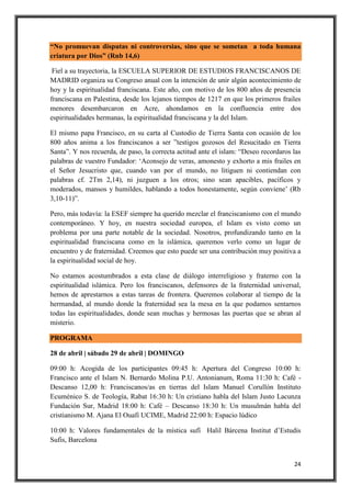 24
“No promuevan disputas ni controversias, sino que se sometan a toda humana
criatura por Dios” (Rnb 14,6)
Fiel a su trayectoria, la ESCUELA SUPERIOR DE ESTUDIOS FRANCISCANOS DE
MADRID organiza su Congreso anual con la intención de unir algún acontecimiento de
hoy y la espiritualidad franciscana. Este año, con motivo de los 800 años de presencia
franciscana en Palestina, desde los lejanos tiempos de 1217 en que los primeros frailes
menores desembarcaron en Acre, ahondamos en la confluencia entre dos
espiritualidades hermanas, la espiritualidad franciscana y la del Islam.
El mismo papa Francisco, en su carta al Custodio de Tierra Santa con ocasión de los
800 años anima a los franciscanos a ser ”testigos gozosos del Resucitado en Tierra
Santa”. Y nos recuerda, de paso, la correcta actitud ante el islam: “Deseo recordaros las
palabras de vuestro Fundador: ‘Aconsejo de veras, amonesto y exhorto a mis frailes en
el Señor Jesucristo que, cuando van por el mundo, no litiguen ni contiendan con
palabras cf. 2Tm 2,14), ni juzguen a los otros; sino sean apacibles, pacíficos y
moderados, mansos y humildes, hablando a todos honestamente, según conviene’ (Rb
3,10-11)”.
Pero, más todavía: la ESEF siempre ha querido mezclar el franciscanismo con el mundo
contemporáneo. Y hoy, en nuestra sociedad europea, el Islam es visto como un
problema por una parte notable de la sociedad. Nosotros, profundizando tanto en la
espiritualidad franciscana como en la islámica, queremos verlo como un lugar de
encuentro y de fraternidad. Creemos que esto puede ser una contribución muy positiva a
la espiritualidad social de hoy.
No estamos acostumbrados a esta clase de diálogo interreligioso y fraterno con la
espiritualidad islámica. Pero los franciscanos, defensores de la fraternidad universal,
hemos de aprestarnos a estas tareas de frontera. Queremos colaborar al tiempo de la
hermandad, al mundo donde la fraternidad sea la mesa en la que podamos sentarnos
todas las espiritualidades, donde sean muchas y hermosas las puertas que se abran al
misterio.
PROGRAMA
28 de abril | sábado 29 de abril | DOMINGO
09:00 h: Acogida de los participantes 09:45 h: Apertura del Congreso 10:00 h:
Francisco ante el Islam N. Bernardo Molina P.U. Antonianum, Roma 11:30 h: Café -
Descanso 12,00 h: Franciscanos/as en tierras del Islam Manuel Corullón Instituto
Ecuménico S. de Teología, Rabat 16:30 h: Un cristiano habla del Islam Justo Lacunza
Fundación Sur, Madrid 18:00 h: Café – Descanso 18:30 h: Un musulmán habla del
cristianismo M. Ajana El Ouafi UCIME, Madrid 22:00 h: Espacio lúdico
10:00 h: Valores fundamentales de la mística sufí Halil Bárcena Institut d’Estudis
Sufis, Barcelona
 