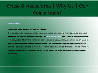 Cruse & Associates | Why Us | Our
          Commitment

O C m ent
ur om itm

O g ing client ba is our success a abusiness.
 ur row            se                s
It is our com itm to our clients tha driv us to fulfill our a bitions. It is acom itm tha m ns
             m ent                  t es                     m                   m ent t ea
w prov the v best inv ent a ice w ca C a A tes a s to help a our clients becom
  e ide ery             estm dv e n. ruse nd ssocia im                          ll                 e
fina llysecure. Wstriv to prov the best inv ent serv a w w hold nothing ba clients
     ncia         e e            ide          estm        ice ny here, e                   ck;
w g y rs of industryexperience a know e. F us to rea our client’s a bitions it is v l
  ill et ea                        nd ledg or                 lize              m              ita
tha ea client ha ata fina l pla suited to their circum nces. Ech client w g apersona
    t ch         s ilored ncia n                              sta a                 ill et         l
inv ent a isor w is there ev step of the wyto m
    estm dv ho                 ery            a onitor, a ise a m afina l solution
                                                              dv nd odify ncia
put forwrd.
          a
 