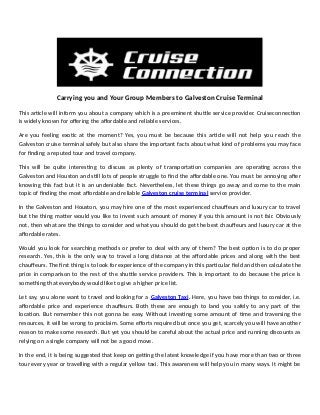 Carrying you and Your Group Members to Galveston Cruise Terminal
This article will inform you about a company which is a preeminent shuttle service provider. Cruiseconnection
is widely known for offering the affordable and reliable services.
Are you feeling exotic at the moment? Yes, you must be because this article will not help you reach the
Galveston cruise terminal safely but also share the important facts about what kind of problems you may face
for finding a reputed tour and travel company.
This will be quite interesting to discuss as plenty of transportation companies are operating across the
Galveston and Houston and still lots of people struggle to find the affordable one. You must be annoying after
knowing this fact but it is an undeniable fact. Nevertheless, let these things go away and come to the main
topic of finding the most affordable and reliable Galveston cruise terminal service provider.
In the Galveston and Houston, you may hire one of the most experienced chauffeurs and luxury car to travel
but the thing matter would you like to invest such amount of money if you this amount is not fair. Obviously
not, then what are the things to consider and what you should do get the best chauffeurs and luxury car at the
affordable rates.
Would you look for searching methods or prefer to deal with any of them? The best option is to do proper
research. Yes, this is the only way to travel a long distance at the affordable prices and along with the best
chauffeurs. The first thing is to look for experience of the company in this particular field and then calculate the
price in comparison to the rest of the shuttle service providers. This is important to do because the price is
something that everybody would like to give a higher price list.
Let say, you alone want to travel and looking for a Galveston Taxi. Here, you have two things to consider, i.e.
affordable price and experience chauffeurs. Both these are enough to land you safely to any part of the
location. But remember this not gonna be easy. Without investing some amount of time and traversing the
resources, it will be wrong to proclaim. Some efforts required but once you get, scarcely you will have another
reason to make some research. But yet you should be careful about the actual price and running discounts as
relying on a single company will not be a good move.
In the end, it is being suggested that keep on getting the latest knowledge if you have more than two or three
tour every year or travelling with a regular yellow taxi. This awareness will help you in many ways. It might be
 