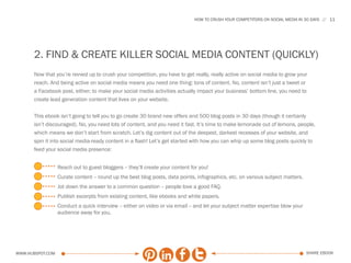 HOW TO CRUSH YOUR COMPETITORS ON SOCIAL MEDIA IN 30 DAYS    11




      2. FIND & CREATE KILLER SOCIAL MEDIA CONTENT (QUICKLY)
      Now that you’re revved up to crush your competition, you have to get really, really active on social media to grow your
      reach. And being active on social media means you need one thing: tons of content. No, content isn’t just a tweet or
      a Facebook post, either; to make your social media activities actually impact your business’ bottom line, you need to
      create lead generation content that lives on your website.

      This ebook isn’t going to tell you to go create 30 brand new offers and 500 blog posts in 30 days (though it certianly
      isn’t discouraged). No, you need lots of content, and you need it fast. It’s time to make lemonade out of lemons, people,
      which means we don’t start from scratch. Let’s dig content out of the deepest, darkest recesses of your website, and
      spin it into social media-ready content in a flash! Let’s get started with how you can whip up some blog posts quickly to
      feed your social media presence:


                  Reach out to guest bloggers -- they’ll create your content for you!
                  Curate content -- round up the best blog posts, data points, infographics, etc. on various subject matters.
                  Jot down the answer to a common question -- people love a good FAQ.
                  Publish excerpts from existing content, like ebooks and white papers.
                  Conduct a quick interview -- either on video or via email -- and let your subject matter expertise blow your
                  audience away for you.




www.Hubspot.com                                                                                                                  share ebook
 