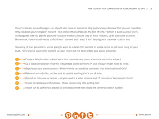 HOW TO CRUSH YOUR COMPETITORS ON SOCIAL MEDIA IN 30 DAYS   12




      If you’re already an avid blogger, you should also have an arsenal of blog posts at your disposal that you can republish.
      Only republish your evergreen content -- the content that withstands the test of time. Perform a quick audit of every
      old blog post that you plan to promote via social media to ensure they all have relevant, up-to-date calls-to-action.
      Remember, if your social media traffic doesn’t convert into a lead, it isn’t helping your business’ bottom line.

      Speaking of lead generation, you’re going to want to publish offer content to social media to get more bang for your
      buck. Here’s some quick offer content you can churn out in a flash to feel your social presence:


                  Create a blog bundle -- a kit of sorts that compiles blog posts about one particular subject.
                  Do a data compilation of all the critical data points someone in your industry might need to know.
                  Repurpose your presentations -- Power Points can easily be converted into downloadable PDFs!
                  Relaunch an old offer; just be sure to update anything that’s out of date.
                  Record an interview or debate -- all you need is a video camera and 15 minutes of two people’s time!
                  Create templates and checklists -- these require very little writing, too!
                  Reach out to partners to create co-branded content that eases the content creation burden.




www.Hubspot.com                                                                                                                   share ebook
 