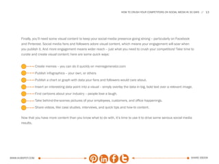HOW TO CRUSH YOUR COMPETITORS ON SOCIAL MEDIA IN 30 DAYS   13




      Finally, you’ll need some visual content to keep your social media presence going strong -- particularly on Facebook
      and Pinterest. Social media fans and followers adore visual content, which means your engagement will soar when
      you publish it. And more engagement means wider reach -- just what you need to crush your competitors! Take time to
      curate and create visual content; here are some quick ways:


                  Create memes -- you can do it quickly on memegenerator.com
                  Publish infographics -- your own, or others
                  Publish a chart or graph with data your fans and followers would care about.
                  Insert an interesting data point into a visual -- simply overlay the data in big, bold text over a relevant image.
                  Find cartoons about your industry -- people love a laugh.
                  Take behind-the-scenes pictures of your employees, customers, and office happenings.
                  Share videos, like case studies, interviews, and quick tips and how-to content.

      Now that you have more content than you know what to do with, it’s time to use it to drive some serious social media
      results.




www.Hubspot.com                                                                                                                   share ebook
 