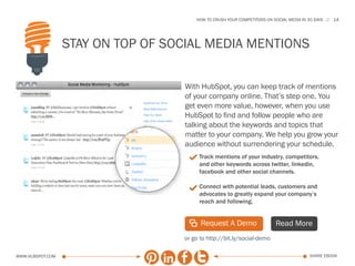 HOW TO CRUSH YOUR COMPETITORS ON SOCIAL MEDIA IN 30 DAYS   14




                  Stay on Top of Social Media Mentions

                                   With HubSpot, you can keep track of mentions
                                   of your company online. That’s step one. You
                                   get even more value, however, when you use
                                   HubSpot to find and follow people who are
                                   talking about the keywords and topics that
                                   matter to your company. We help you grow your
                                   audience without surrendering your schedule.
                                    3 Track mentions of your industry, competitors,
                                        and other keywords across twitter, linkedin,
                                        facebook and other social channels.

                                    3 Connect with potential leads, customers and
                                        advocates to greatly expand your company’s
                                        reach and following.


                                    | Request A Demo                      Read More
                                   or go to http://bit.ly/social-demo

www.Hubspot.com                                                                          share ebook
 