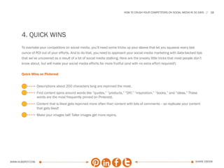 HOW TO CRUSH YOUR COMPETITORS ON SOCIAL MEDIA IN 30 DAYS   18




      4. quick wins
      To overtake your competitors on social media, you’ll need some tricks up your sleeve that let you squeeze every last
      ounce of ROI out of your efforts. And to do that, you need to approach your social media marketing with data-backed tips
      that we’ve uncovered as a result of a lot of social media stalking. Here are the sneaky little tricks that most people don’t
      know about, but will make your social media efforts far more fruitful (and with no extra effort required!)

      Quick Wins on Pinterest


                  Descriptions about 200 characters long are repinned the most.
                  Find content spins around words like “quotes,” “products,” “DIY,” “inspiration,” “books,” and “ideas.” These
                  words are the most frequently pinned on Pinterest.
                  Content that is liked gets repinned more often than content with lots of comments -- so replicate your content
                  that gets liked!
                  Make your images tall! Taller images get more repins.




www.Hubspot.com                                                                                                               share ebook
 
