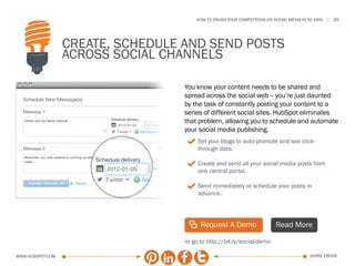 HOW TO CRUSH YOUR COMPETITORS ON SOCIAL MEDIA IN 30 DAYS   20




                  Create, Schedule and Send Posts
                  Across Social Channels

                                   You know your content needs to be shared and
                                   spread across the social web -- you’re just daunted
                                   by the task of constantly posting your content to a
                                   series of different social sites. HubSpot eliminates
                                   that problem, allowing you to schedule and automate
                                   your social media publishing.
                                    3 Set your blogs to auto-promote and see click-
                                        through data.

                                    3 Create and send all your social media posts from
                                        one central portal.

                                    3 Send immediately or schedule your posts in
                                        advance.




                                    | Request A Demo                      Read More

                                   or go to http://bit.ly/social-demo

www.Hubspot.com                                                                          share ebook
 