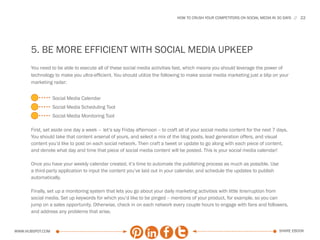HOW TO CRUSH YOUR COMPETITORS ON SOCIAL MEDIA IN 30 DAYS   22




      5. BE MORE EFFICIENT WITH SOCIAL MEDIA UPKEEP
      You need to be able to execute all of these social media activities fast, which means you should leverage the power of
      technology to make you ultra-efficient. You should utilize the following to make social media marketing just a blip on your
      marketing radar:


                  Social Media Calendar
                  Social Media Scheduling Tool
                  Social Media Monitoring Tool

      First, set aside one day a week -- let’s say Friday afternoon -- to craft all of your social media content for the next 7 days.
      You should take that content arsenal of yours, and select a mix of the blog posts, lead generation offers, and visual
      content you’d like to post on each social network. Then craft a tweet or update to go along with each piece of content,
      and denote what day and time that piece of social media content will be posted. This is your social media calendar!

      Once you have your weekly calendar created, it’s time to automate the publishing process as much as possible. Use
      a third-party application to input the content you’ve laid out in your calendar, and schedule the updates to publish
      automatically.

      Finally, set up a monitoring system that lets you go about your daily marketing activities with little itnerruption from
      social media. Set up keywords for which you’d like to be pinged -- mentions of your product, for example, so you can
      jump on a sales opportunity. Otherwise, check in on each network every couple hours to engage with fans and followers,
      and address any problems that arise.


www.Hubspot.com                                                                                                                 share ebook
 