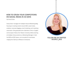 how to crush your competitors
on social media in 30 dayscalls-
By Corey Eridon


Corey Eridon manages the HubSpot Inbound Marketing Blog,
focusing on creating content around SEO, social media,
analytics, business blogging, email marketing, and marketing
automation. She graduated with a Bachelor of Arts in English
and European History from Boston University. Before starting
at HubSpot, Corey worked as a Marketing Manager in both
the B2B and B2C space, and consulted for businesses            Follow me on twitter
ranging from Startup to Midsize to Enterprise.                     @Corey_bos
 