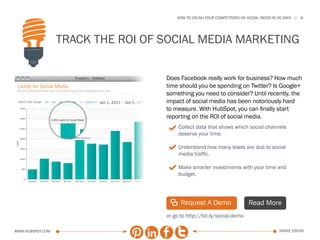 HOW TO CRUSH YOUR COMPETITORS ON SOCIAL MEDIA IN 30 DAYS   4




                  Track the ROI of social media marketing

                                   Does Facebook really work for business? How much
                                   time should you be spending on Twitter? Is Google+
                                   something you need to consider? Until recently, the
                                   impact of social media has been notoriously hard
                                   to measure. With HubSpot, you can finally start
                                   reporting on the ROI of social media.
                                    3 Collect data that shows which social channels
                                        deserve your time.

                                    3 Understand how many leads are due to social
                                        media traffic.

                                    3 Make smarter investments with your time and
                                        budget.




                                    | Request A Demo                      Read More
                                   or go to http://bit.ly/social-demo

www.Hubspot.com                                                                          share ebook
 