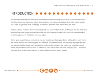 HOW TO CRUSH YOUR COMPETITORS ON SOCIAL MEDIA IN 30 DAYS     5




        introduction
        You probably know that social media is an important part of your marketing -- if you didn’t, you wouldn’t be reading
        this ebook, would you? It gives you legions of admiring fans and followers, it helps you drive traffic to your website,
        and it helps you generate leads. That’s right, social media generates leads, a marketer’s gold mine!


        Problem is, lots of marketers don’t know exactly how to use social media to do this. Or if they do, they feel like they’ve
        gotten into the game too late, and there’s nothing they could possibly do now to catch up to their competitors who
        have already jumped on the social media bandwagon.


        But the good news with social media is that once you’ve gotten your bearings and done a little up-front work, it’s not
        that hard to maintain and continually grow your presence. You just need a plan! And this ebook is going to give it to
        you. After you read this ebook, you’ll have a social media marketing program that makes your competitors sweat.
        Frankly, they won’t know what hit them. So tell them to watch out (or better yet, catch ‘em by surprise) ... it’s time for
        you to start your 30-day training regimen for social media domination. Ready? Let’s go.




www.Hubspot.com                                                                                                                   share ebook
 