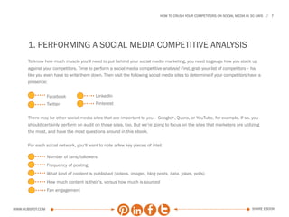HOW TO CRUSH YOUR COMPETITORS ON SOCIAL MEDIA IN 30 DAYS   7




      1. PERFORMING A SOCIAL MEDIA COMPETITIVE ANALYSIS
      To know how much muscle you’ll need to put behind your social media marketing, you need to gauge how you stack up
      against your competitors. Time to perform a social media competitive analysis! First, grab your list of competitors -- ha,
      like you even have to write them down. Then visit the following social media sites to determine if your competitors have a
      presence:


                  Facebook                 LinkedIn
                  Twitter                  Pinterest


      There may be other social media sites that are important to you -- Google+, Quora, or YouTube, for example. If so, you
      should certainly perform an audit on those sites, too. But we’re going to focus on the sites that marketers are utilizing
      the most, and have the most questions around in this ebook.

      For each social network, you’ll want to note a few key pieces of intel:

                  Number of fans/followers
                  Frequency of posting
                  What kind of content is published (videos, images, blog posts, data, jokes, polls)
                  How much content is their’s, versus how much is sourced
                  Fan engagement


www.Hubspot.com                                                                                                               share ebook
 
