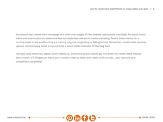HOW TO CRUSH YOUR COMPETITORS ON SOCIAL MEDIA IN 30 DAYS   8




      You should also browse their homepage and other main pages of their website (particularly their blog!) for social media
      follow and share buttons to determine how seriously they take social media marketing. Revisit these metrics on a
      monthly basis to see whether they are making progress, stagnating, or falling behind. Remember, social media requires
      upkeep, and not every brand is cut out to be a social media marketer for the long haul.

      Now you know where you stand, which means you know how far you have to go. And when you revisit these metrics
      every month, it’ll feel good to watch your number creep up faster and faster, until one day ... you overtake your
      competitors completely!




www.Hubspot.com                                                                                                             share ebook
 