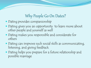 Why People Go On Dates?
 Dating provides companionship
 Dating gives you an opportunity to learn more about
other people and yourself as well
 Dating makes you responsible and considerate for
others
 Dating can improve such social skills as communicating,
listening, and giving feedback
 Dating helps you prepare for a future relationship and
possible marriage
 